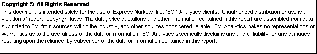 Text Box: Copyright   All Rights Reserved  
This document is intended solely for the use of Express Markets, Inc. (EMI) Analytics clients.  Unauthorized distribution or use is a violation of federal copyright laws. The data, price quotations and other information contained in this report are assembled from data submitted to EMI from sources within the industry, and other sources considered reliable.  EMI Analytics makes no representations or warranties as to the usefulness of the data or information.  EMI Analytics specifically disclaims any and all liability for any damages resulting upon the reliance, by subscriber of the data or information contained in this report.